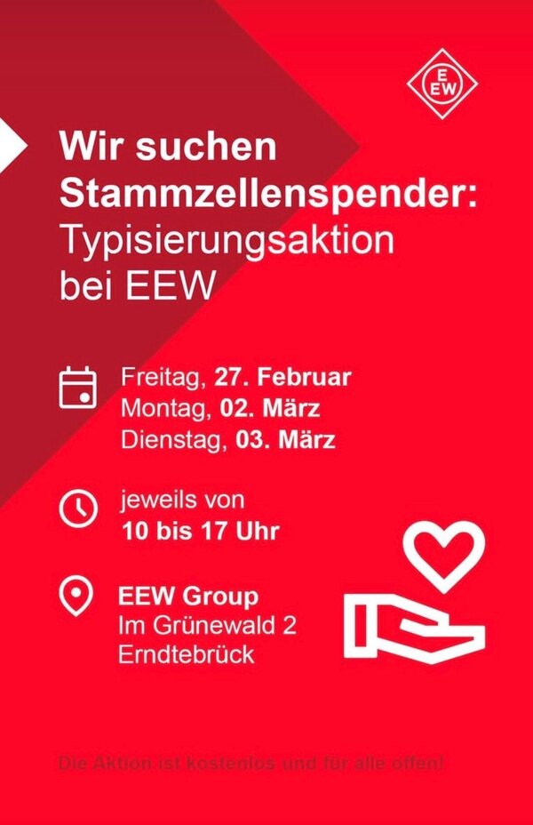 Bild vergr&ouml;&szlig;ern: Rotes Plakat der EEW Group mit wei&szlig;er Schrift und Symbolen. &Uuml;berschrift: "Wir suchen Stammzellenspender: Typisierungsaktion bei EEW&laquo;"

Termine: Freitag, 27. Februar; Montag, 02. M&auml;rz; Dienstag, 03. M&auml;rz.
Uhrzeit: jeweils von 10 bis 17 Uhr.

Ort: EEW Group, Im Gr&uuml;newald 2, Erndtebr&uuml;ck.

Unten steht: "Die Aktion ist kostenlos und f&uuml;r alle offen!"

Rechts sind ein Herzsymbol und eine stilisierte Hand abgebildet. Oben rechts befindet sich das Logo der EEW Group.